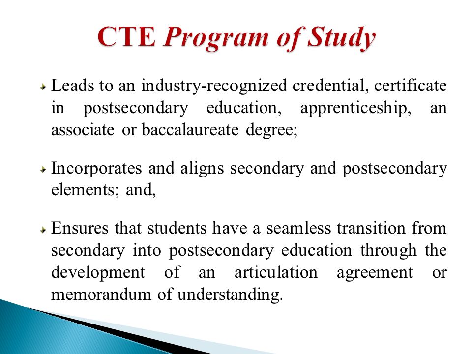 Leads to an industry-recognized credential, certificate in postsecondary education, apprenticeship, an associate or baccalaureate degree; Incorporates and aligns secondary and postsecondary elements; and, Ensures that students have a seamless transition from secondary into postsecondary education through the development of an articulation agreement or memorandum of understanding.