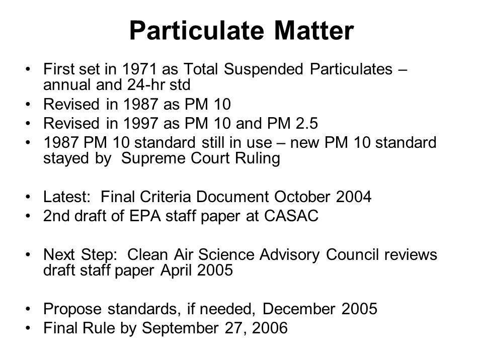 First set in 1971 as Total Suspended Particulates – annual and 24-hr std Revised in 1987 as PM 10 Revised in 1997 as PM 10 and PM PM 10 standard still in use – new PM 10 standard stayed by Supreme Court Ruling Latest: Final Criteria Document October nd draft of EPA staff paper at CASAC Next Step: Clean Air Science Advisory Council reviews draft staff paper April 2005 Propose standards, if needed, December 2005 Final Rule by September 27, 2006