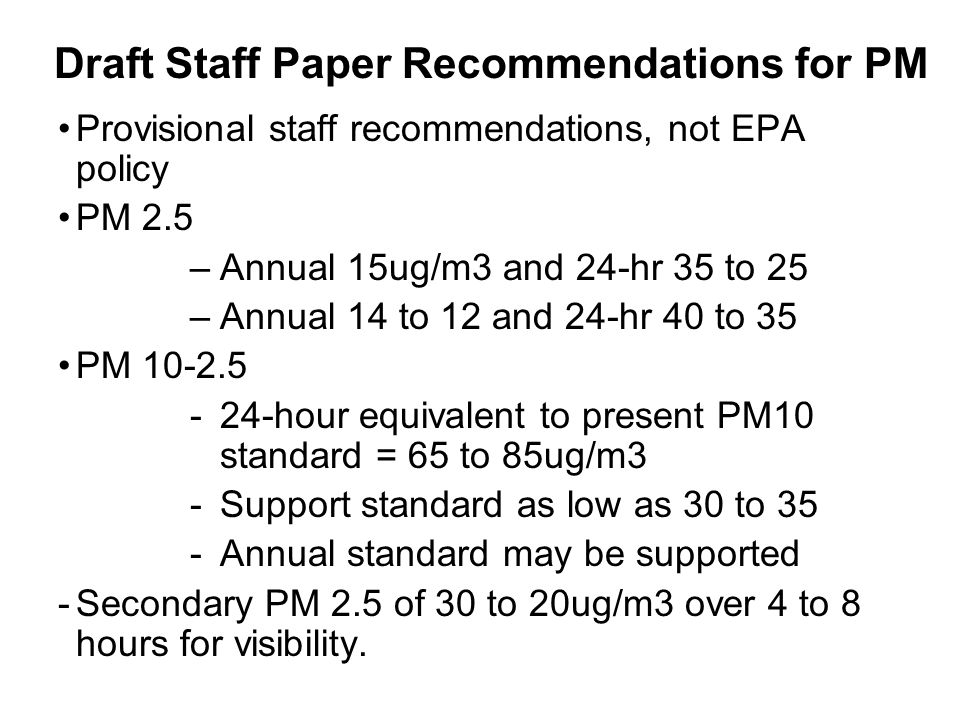 Draft Staff Paper Recommendations for PM Provisional staff recommendations, not EPA policy PM 2.5 –Annual 15ug/m3 and 24-hr 35 to 25 –Annual 14 to 12 and 24-hr 40 to 35 PM hour equivalent to present PM10 standard = 65 to 85ug/m3 -Support standard as low as 30 to 35 -Annual standard may be supported -Secondary PM 2.5 of 30 to 20ug/m3 over 4 to 8 hours for visibility.