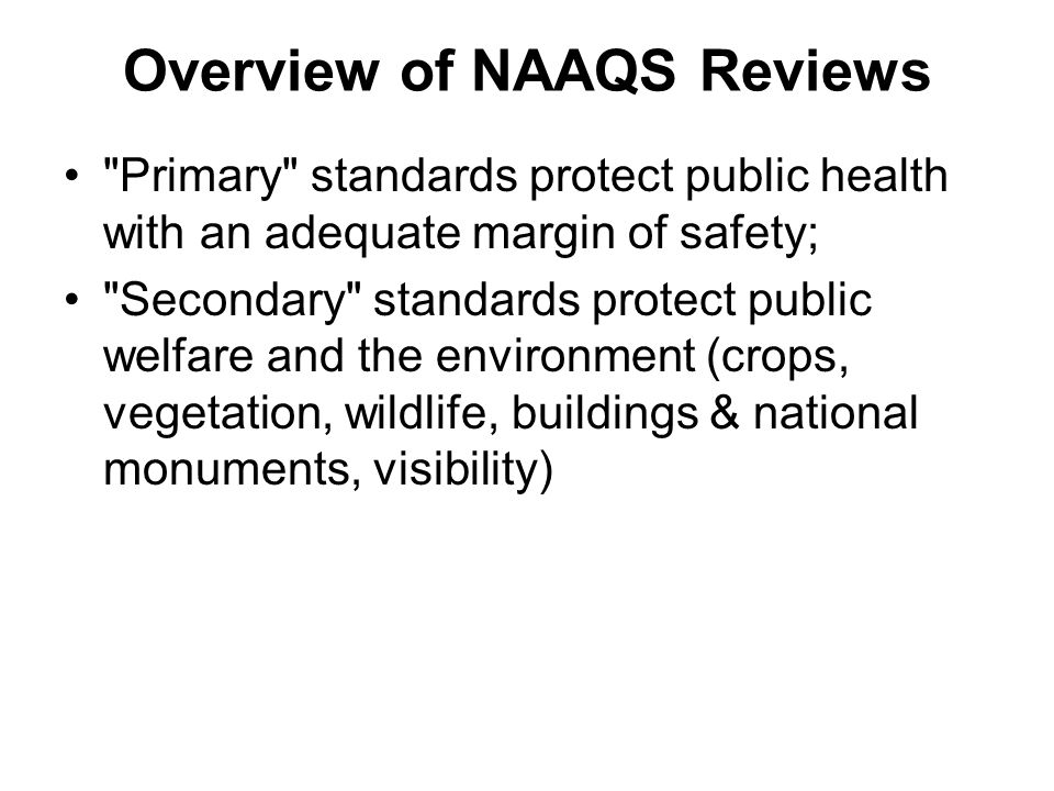 Overview of NAAQS Reviews Primary standards protect public health with an adequate margin of safety; Secondary standards protect public welfare and the environment (crops, vegetation, wildlife, buildings & national monuments, visibility)
