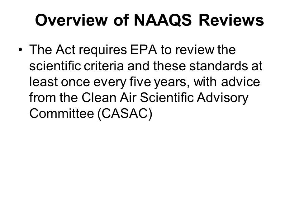 Overview of NAAQS Reviews The Act requires EPA to review the scientific criteria and these standards at least once every five years, with advice from the Clean Air Scientific Advisory Committee (CASAC)
