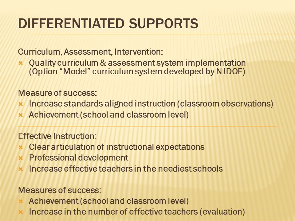 Curriculum, Assessment, Intervention: Quality curriculum & assessment system implementation (Option Model curriculum system developed by NJDOE) Measure of success: Increase standards aligned instruction (classroom observations) Achievement (school and classroom level) Effective Instruction: Clear articulation of instructional expectations Professional development Increase effective teachers in the neediest schools Measures of success: Achievement (school and classroom level) Increase in the number of effective teachers (evaluation) DIFFERENTIATED SUPPORTS