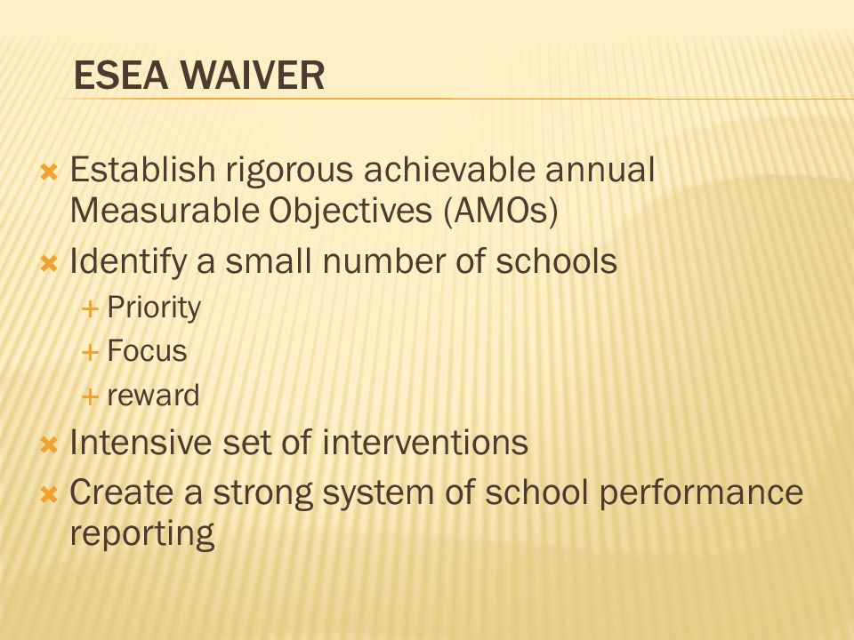 Establish rigorous achievable annual Measurable Objectives (AMOs) Identify a small number of schools Priority Focus reward Intensive set of interventions Create a strong system of school performance reporting ESEA WAIVER