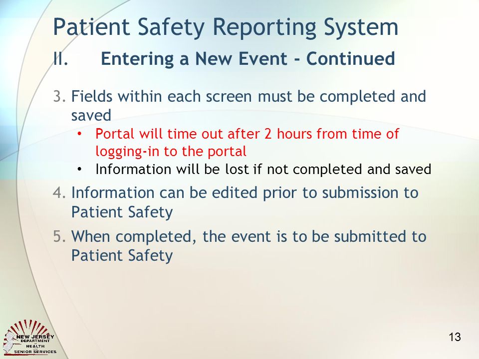 3.Fields within each screen must be completed and saved Portal will time out after 2 hours from time of logging-in to the portal Information will be lost if not completed and saved 4.Information can be edited prior to submission to Patient Safety 5.When completed, the event is to be submitted to Patient Safety Patient Safety Reporting System II.Entering a New Event - Continued 13
