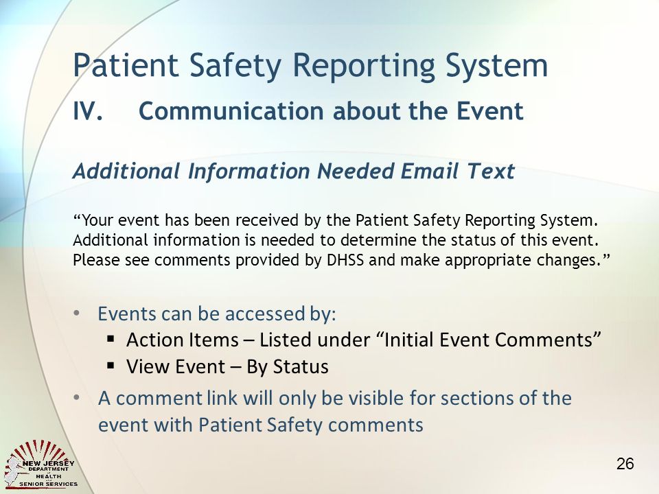 Events can be accessed by: Action Items – Listed under Initial Event Comments View Event – By Status A comment link will only be visible for sections of the event with Patient Safety comments Patient Safety Reporting System IV.Communication about the Event Additional Information Needed  Text Your event has been received by the Patient Safety Reporting System.