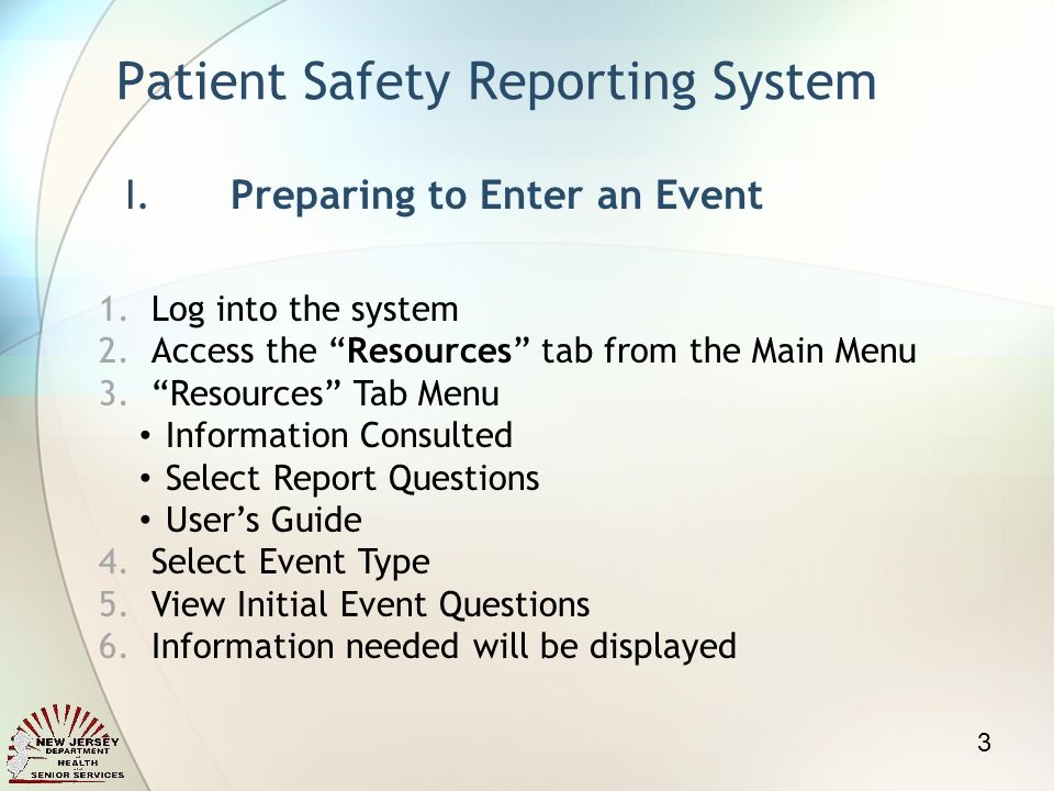 Patient Safety Reporting System I.Preparing to Enter an Event 1.Log into the system 2.Access the Resources tab from the Main Menu 3.Resources Tab Menu Information Consulted Select Report Questions Users Guide 4.Select Event Type 5.View Initial Event Questions 6.Information needed will be displayed 3