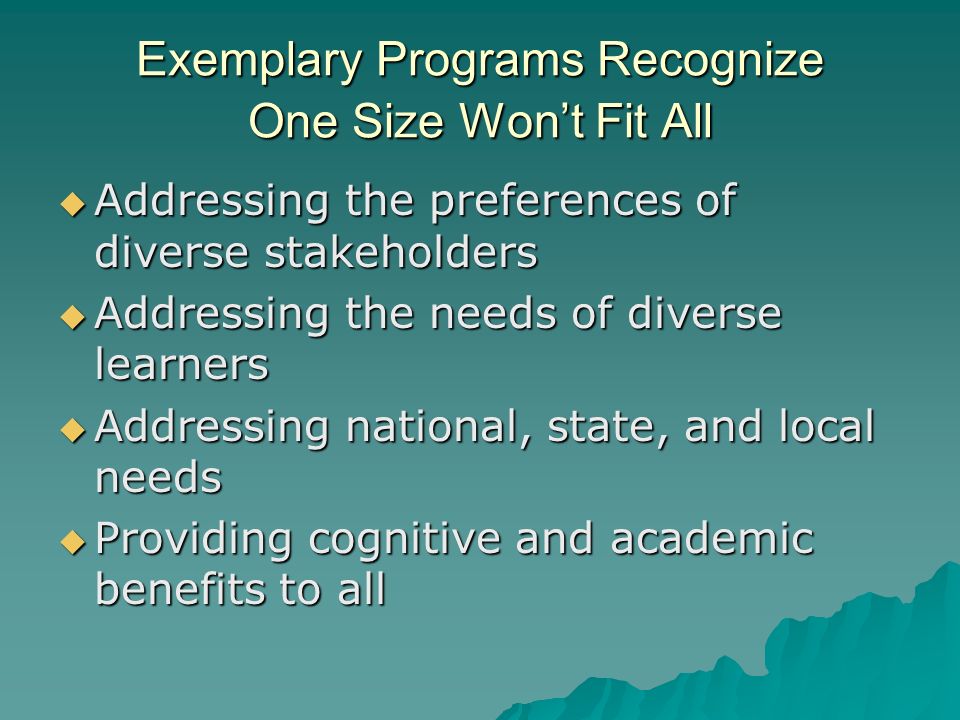 Exemplary Programs Recognize One Size Wont Fit All Addressing the preferences of diverse stakeholders Addressing the preferences of diverse stakeholders Addressing the needs of diverse learners Addressing the needs of diverse learners Addressing national, state, and local needs Addressing national, state, and local needs Providing cognitive and academic benefits to all Providing cognitive and academic benefits to all