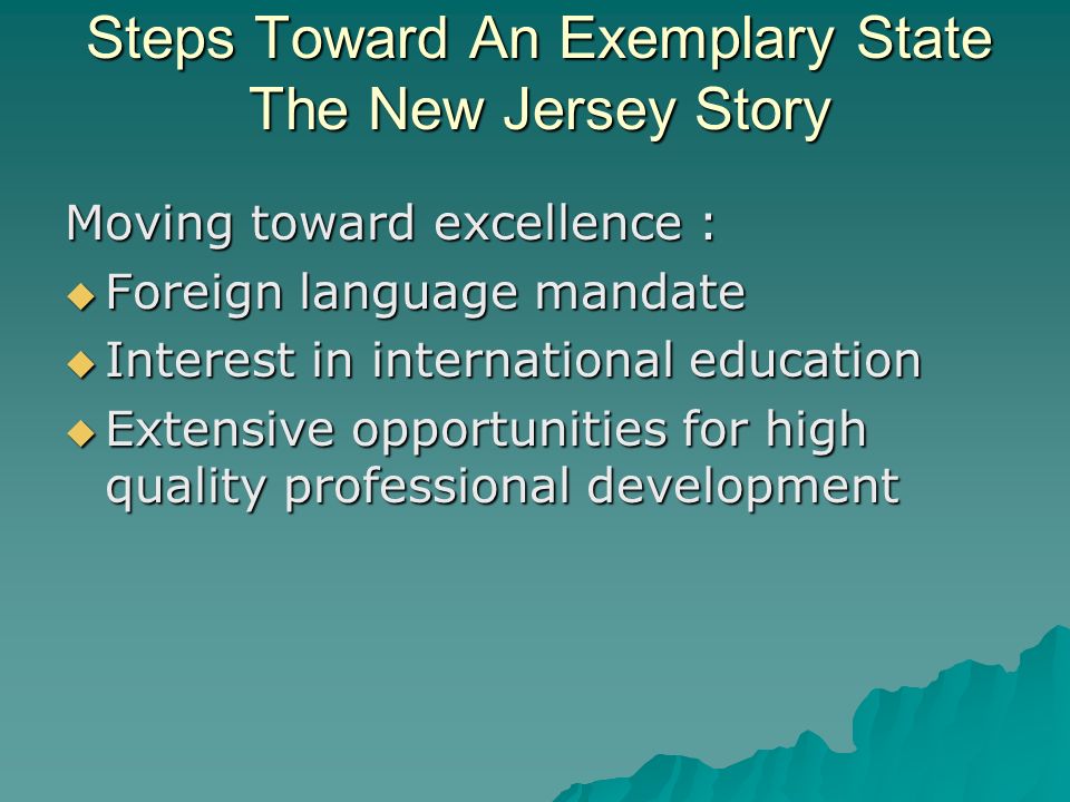 Steps Toward An Exemplary State The New Jersey Story Moving toward excellence : Foreign language mandate Foreign language mandate Interest in international education Interest in international education Extensive opportunities for high quality professional development Extensive opportunities for high quality professional development