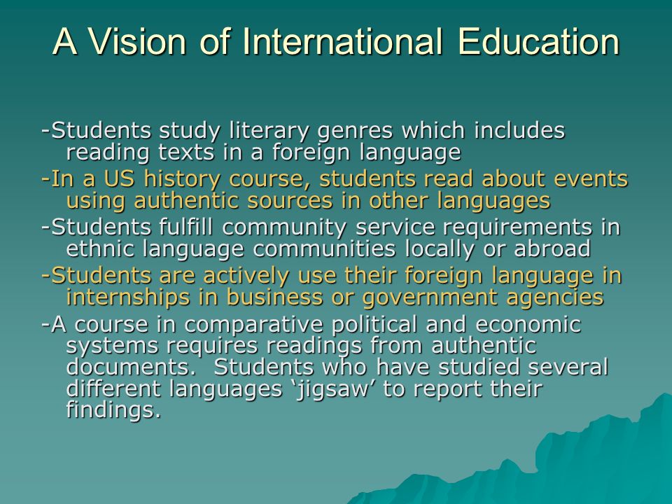 A Vision of International Education -Students study literary genres which includes reading texts in a foreign language -In a US history course, students read about events using authentic sources in other languages -Students fulfill community service requirements in ethnic language communities locally or abroad -Students are actively use their foreign language in internships in business or government agencies -A course in comparative political and economic systems requires readings from authentic documents.