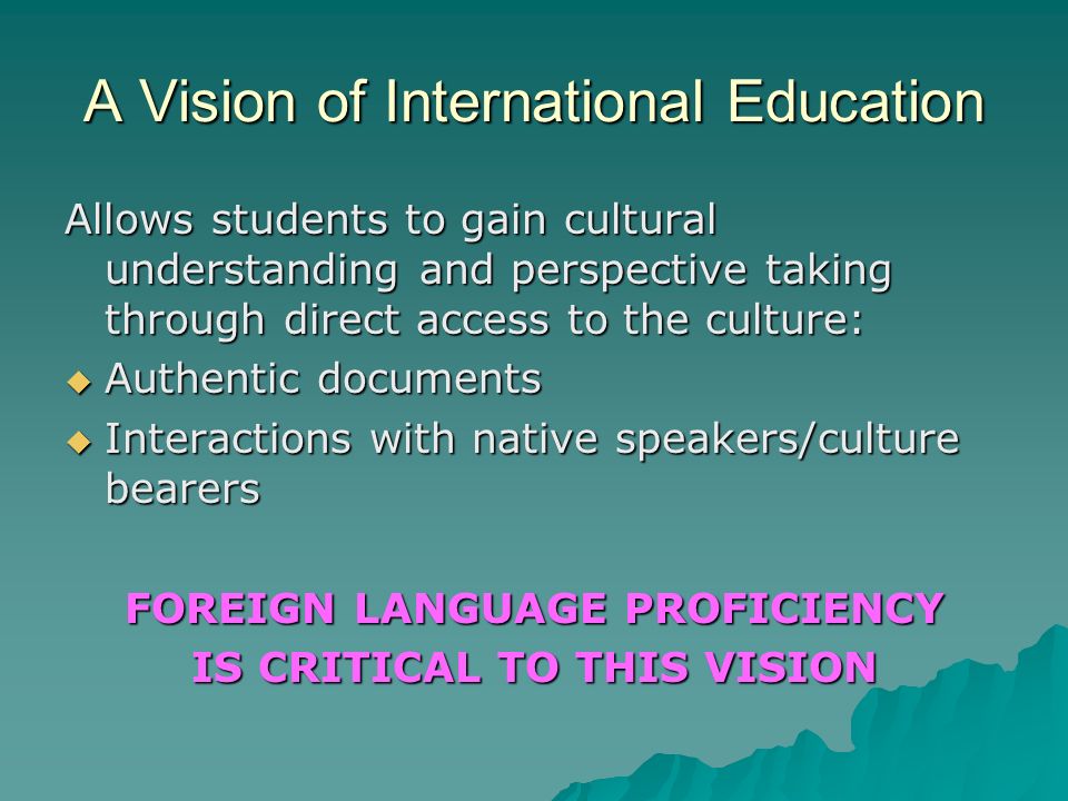 A Vision of International Education Allows students to gain cultural understanding and perspective taking through direct access to the culture: Authentic documents Interactions with native speakers/culture bearers FOREIGN LANGUAGE PROFICIENCY IS CRITICAL TO THIS VISION