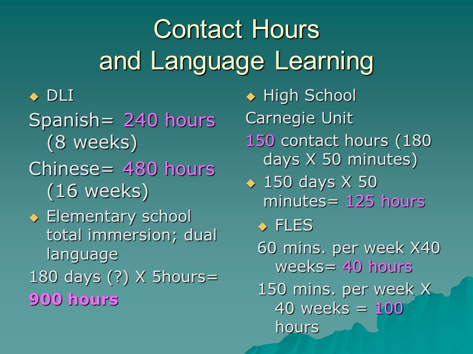 Contact Hours and Language Learning DLI DLI Spanish= 240 hours (8 weeks) Chinese= 480 hours (16 weeks) High School High School Carnegie Unit 150 contact hours (180 days X 50 minutes) 150 days X 50 minutes= 125 hours 150 days X 50 minutes= 125 hours Elementary school total immersion; dual language Elementary school total immersion; dual language 180 days ( ) X 5hours= 900 hours FLES FLES 60 mins.