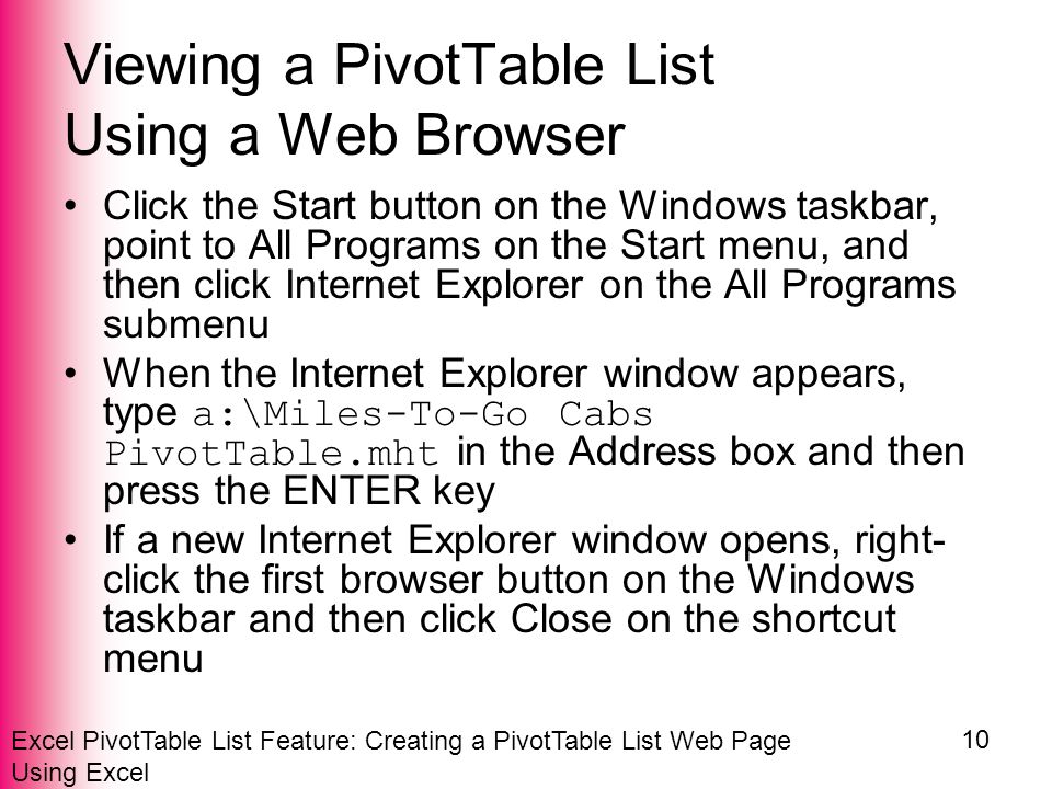 Excel PivotTable List Feature: Creating a PivotTable List Web Page Using Excel 10 Viewing a PivotTable List Using a Web Browser Click the Start button on the Windows taskbar, point to All Programs on the Start menu, and then click Internet Explorer on the All Programs submenu When the Internet Explorer window appears, type a:\Miles-To-Go Cabs PivotTable.mht in the Address box and then press the ENTER key If a new Internet Explorer window opens, right- click the first browser button on the Windows taskbar and then click Close on the shortcut menu