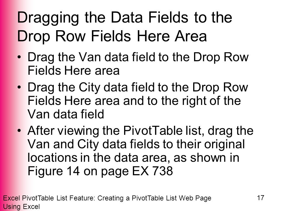 Excel PivotTable List Feature: Creating a PivotTable List Web Page Using Excel 17 Dragging the Data Fields to the Drop Row Fields Here Area Drag the Van data field to the Drop Row Fields Here area Drag the City data field to the Drop Row Fields Here area and to the right of the Van data field After viewing the PivotTable list, drag the Van and City data fields to their original locations in the data area, as shown in Figure 14 on page EX 738