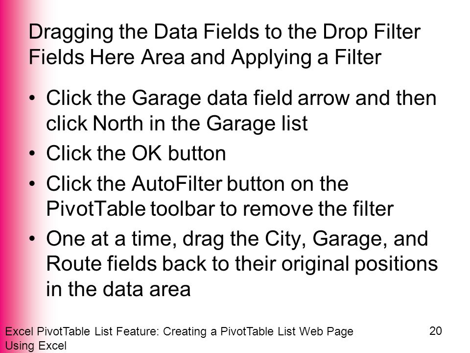 Excel PivotTable List Feature: Creating a PivotTable List Web Page Using Excel 20 Dragging the Data Fields to the Drop Filter Fields Here Area and Applying a Filter Click the Garage data field arrow and then click North in the Garage list Click the OK button Click the AutoFilter button on the PivotTable toolbar to remove the filter One at a time, drag the City, Garage, and Route fields back to their original positions in the data area