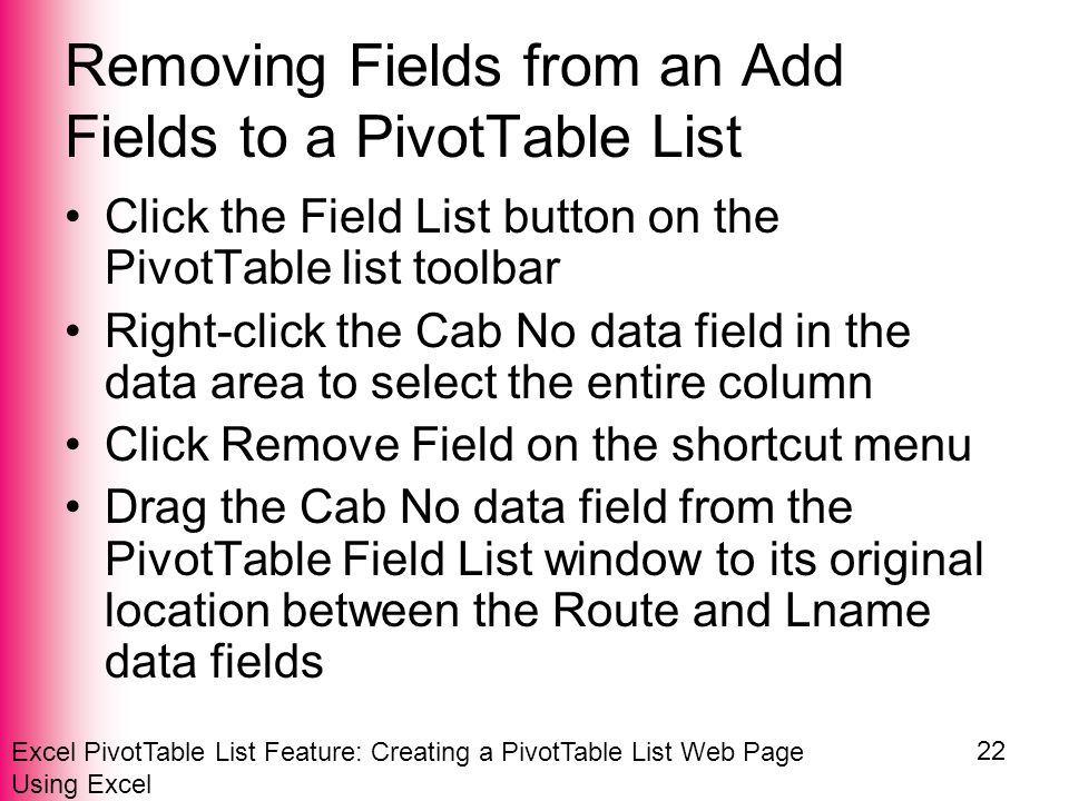 Excel PivotTable List Feature: Creating a PivotTable List Web Page Using Excel 22 Removing Fields from an Add Fields to a PivotTable List Click the Field List button on the PivotTable list toolbar Right-click the Cab No data field in the data area to select the entire column Click Remove Field on the shortcut menu Drag the Cab No data field from the PivotTable Field List window to its original location between the Route and Lname data fields