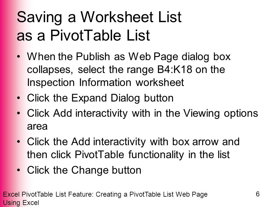 Excel PivotTable List Feature: Creating a PivotTable List Web Page Using Excel 6 Saving a Worksheet List as a PivotTable List When the Publish as Web Page dialog box collapses, select the range B4:K18 on the Inspection Information worksheet Click the Expand Dialog button Click Add interactivity with in the Viewing options area Click the Add interactivity with box arrow and then click PivotTable functionality in the list Click the Change button