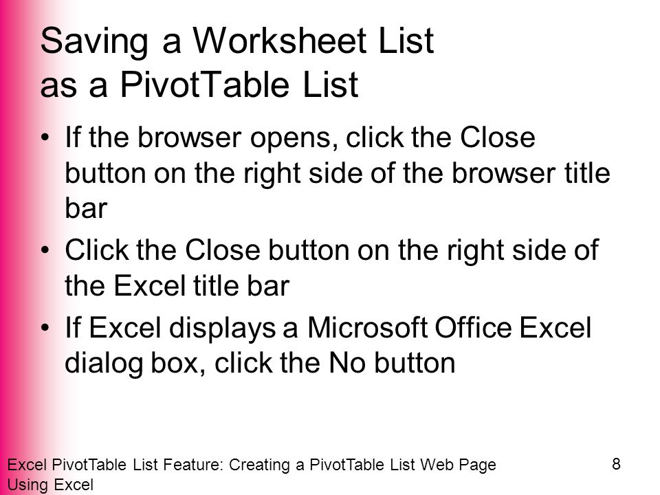 Excel PivotTable List Feature: Creating a PivotTable List Web Page Using Excel 8 Saving a Worksheet List as a PivotTable List If the browser opens, click the Close button on the right side of the browser title bar Click the Close button on the right side of the Excel title bar If Excel displays a Microsoft Office Excel dialog box, click the No button