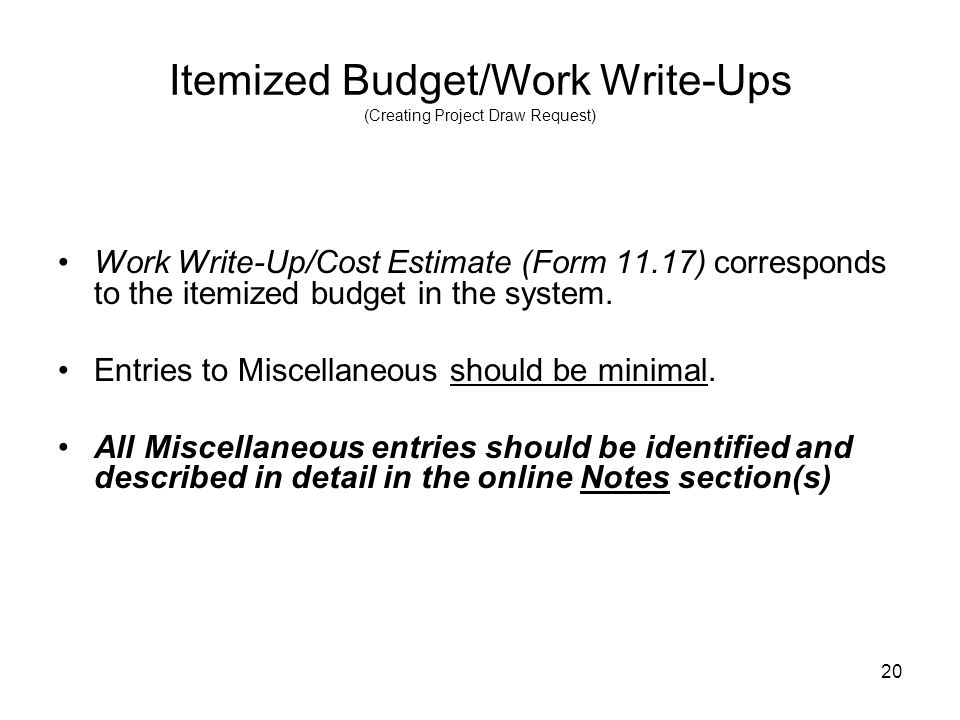 20 Itemized Budget/Work Write-Ups (Creating Project Draw Request) Work Write-Up/Cost Estimate (Form 11.17) corresponds to the itemized budget in the system.