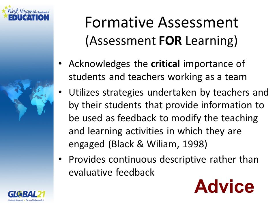 Formative Assessment (Assessment FOR Learning) Acknowledges the critical importance of students and teachers working as a team Utilizes strategies undertaken by teachers and by their students that provide information to be used as feedback to modify the teaching and learning activities in which they are engaged (Black & Wiliam, 1998) Provides continuous descriptive rather than evaluative feedback Advice