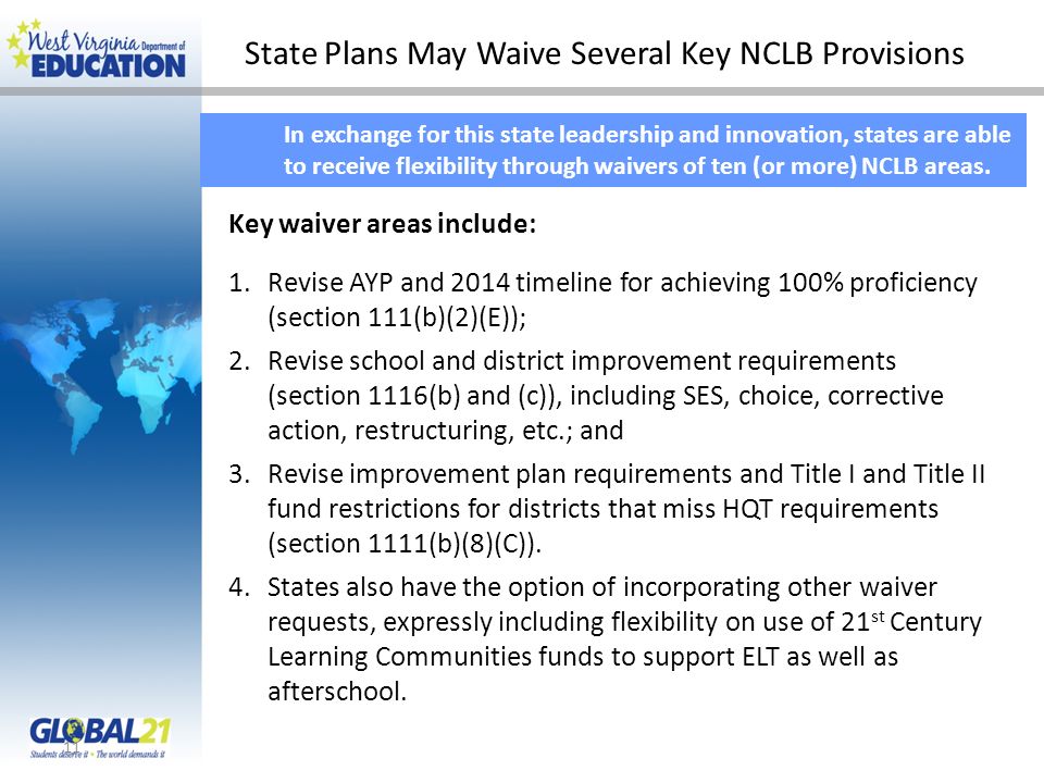State Plans May Waive Several Key NCLB Provisions 11 In exchange for this state leadership and innovation, states are able to receive flexibility through waivers of ten (or more) NCLB areas.