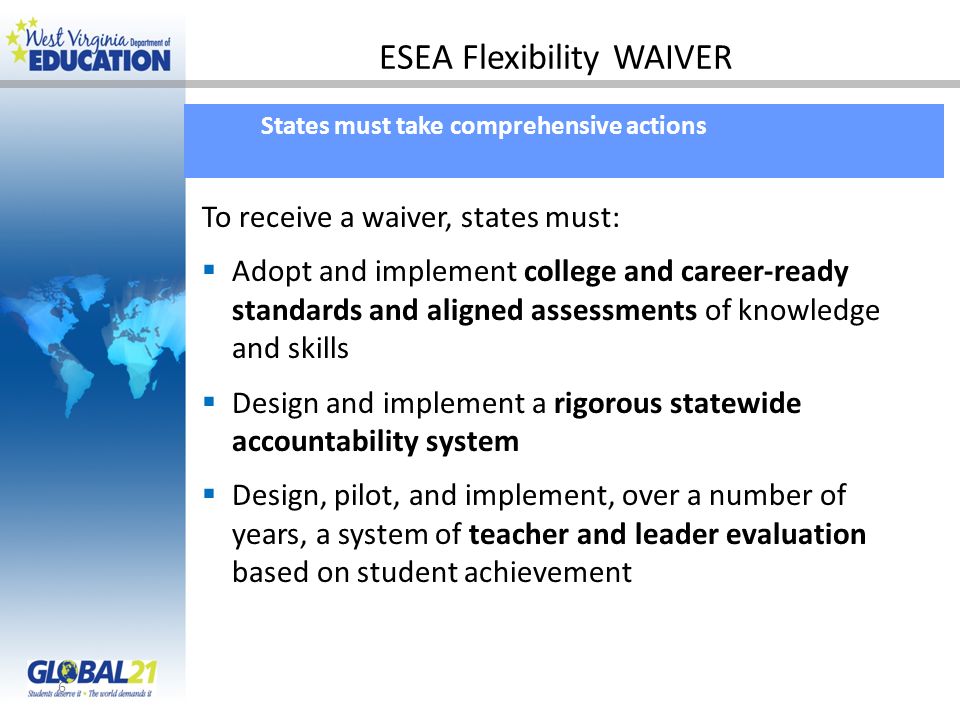 ESEA Flexibility WAIVER 6 States must take comprehensive actions To receive a waiver, states must: Adopt and implement college and career-ready standards and aligned assessments of knowledge and skills Design and implement a rigorous statewide accountability system Design, pilot, and implement, over a number of years, a system of teacher and leader evaluation based on student achievement