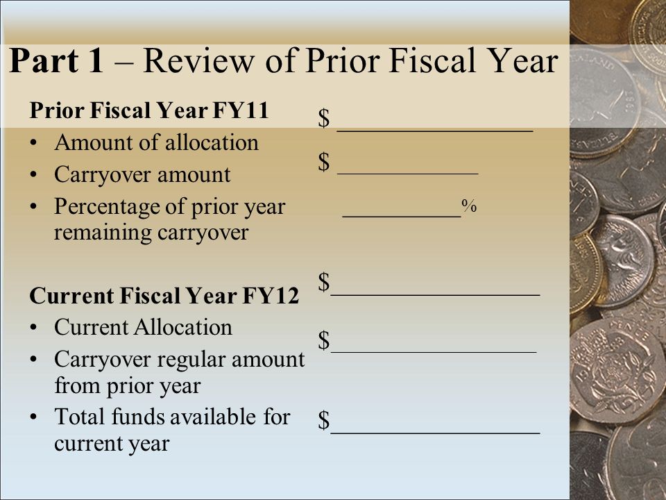 Part 1 – Review of Prior Fiscal Year Prior Fiscal Year FY11 Amount of allocation Carryover amount Percentage of prior year remaining carryover Current Fiscal Year FY12 Current Allocation Carryover regular amount from prior year Total funds available for current year $ _______________ _________ % $________________ $ ______________________ $________________