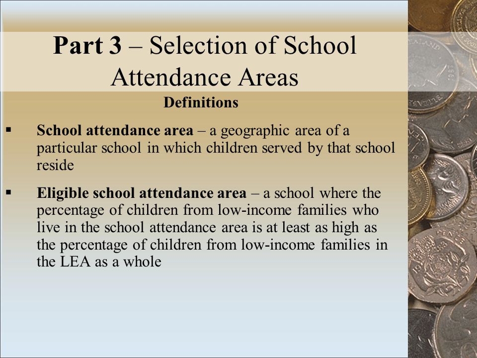 Part 3 – Selection of School Attendance Areas Definitions School attendance area – a geographic area of a particular school in which children served by that school reside Eligible school attendance area – a school where the percentage of children from low-income families who live in the school attendance area is at least as high as the percentage of children from low-income families in the LEA as a whole