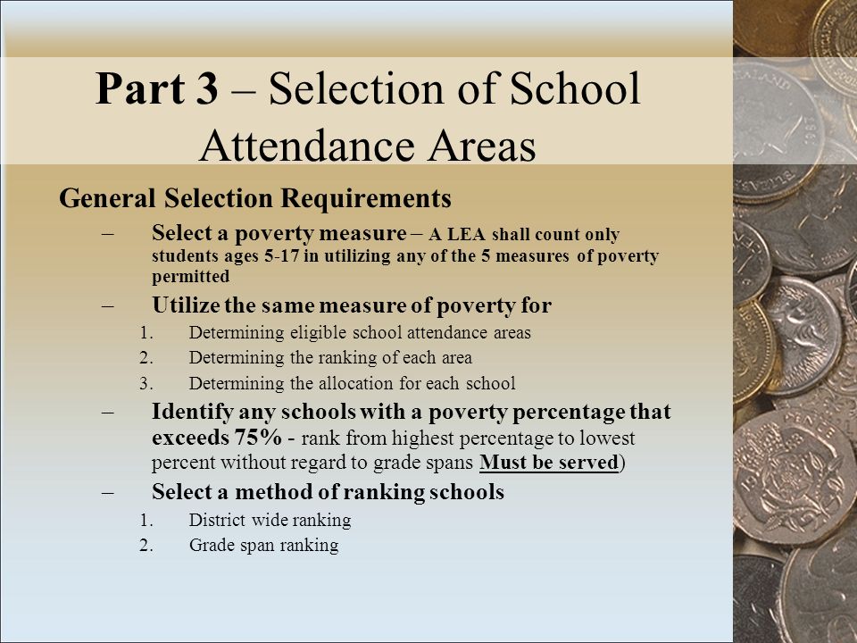 Part 3 – Selection of School Attendance Areas General Selection Requirements –Select a poverty measure – A LEA shall count only students ages 5-17 in utilizing any of the 5 measures of poverty permitted –Utilize the same measure of poverty for 1.Determining eligible school attendance areas 2.Determining the ranking of each area 3.Determining the allocation for each school –Identify any schools with a poverty percentage that exceeds 75% - rank from highest percentage to lowest percent without regard to grade spans Must be served) –Select a method of ranking schools 1.District wide ranking 2.Grade span ranking