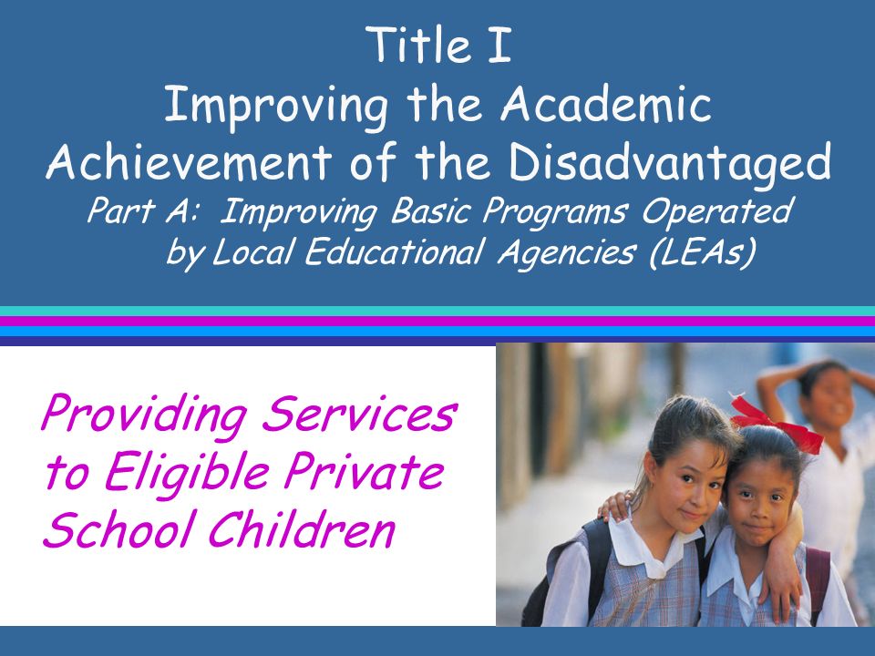Title I Improving the Academic Achievement of the Disadvantaged Part A: Improving Basic Programs Operated by Local Educational Agencies (LEAs) Providing Services to Eligible Private School Children