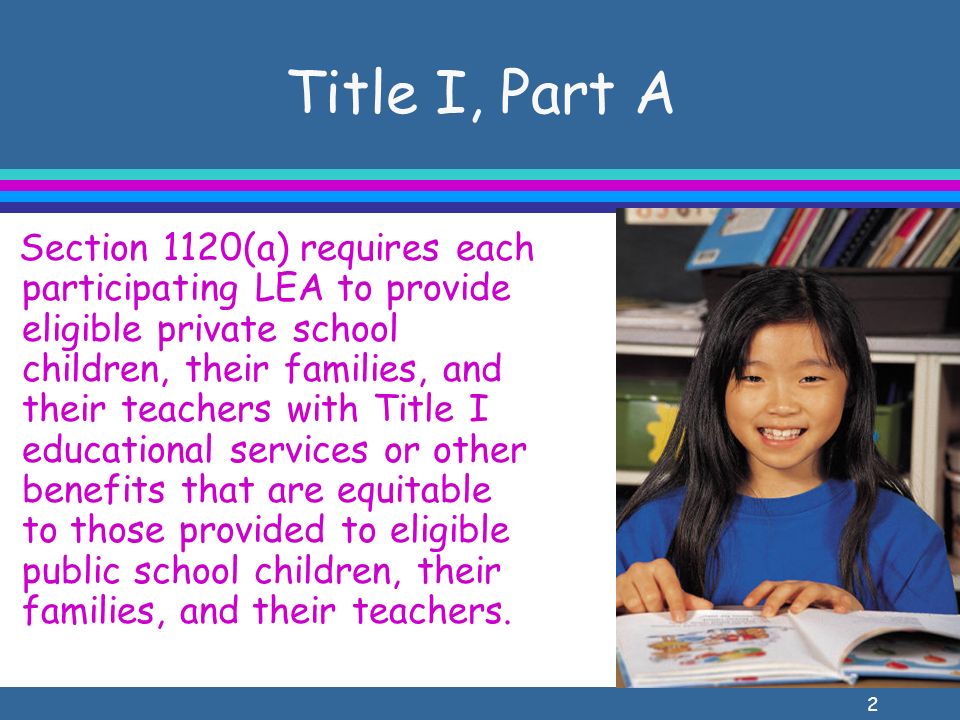 2 Title I, Part A Section 1120(a) requires each participating LEA to provide eligible private school children, their families, and their teachers with Title I educational services or other benefits that are equitable to those provided to eligible public school children, their families, and their teachers.
