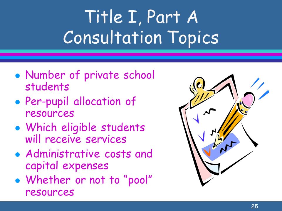 25 Title I, Part A Consultation Topics l Number of private school students l Per-pupil allocation of resources l Which eligible students will receive services l Administrative costs and capital expenses l Whether or not to pool resources