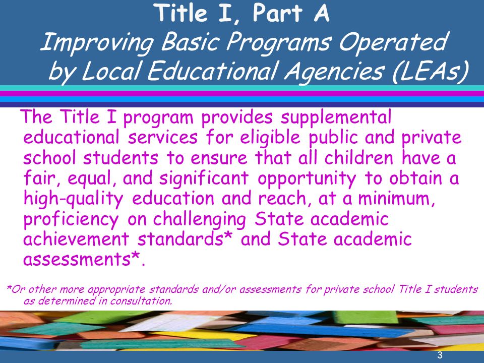 3 Title I, Part A Improving Basic Programs Operated by Local Educational Agencies (LEAs) The Title I program provides supplemental educational services for eligible public and private school students to ensure that all children have a fair, equal, and significant opportunity to obtain a high-quality education and reach, at a minimum, proficiency on challenging State academic achievement standards* and State academic assessments*.