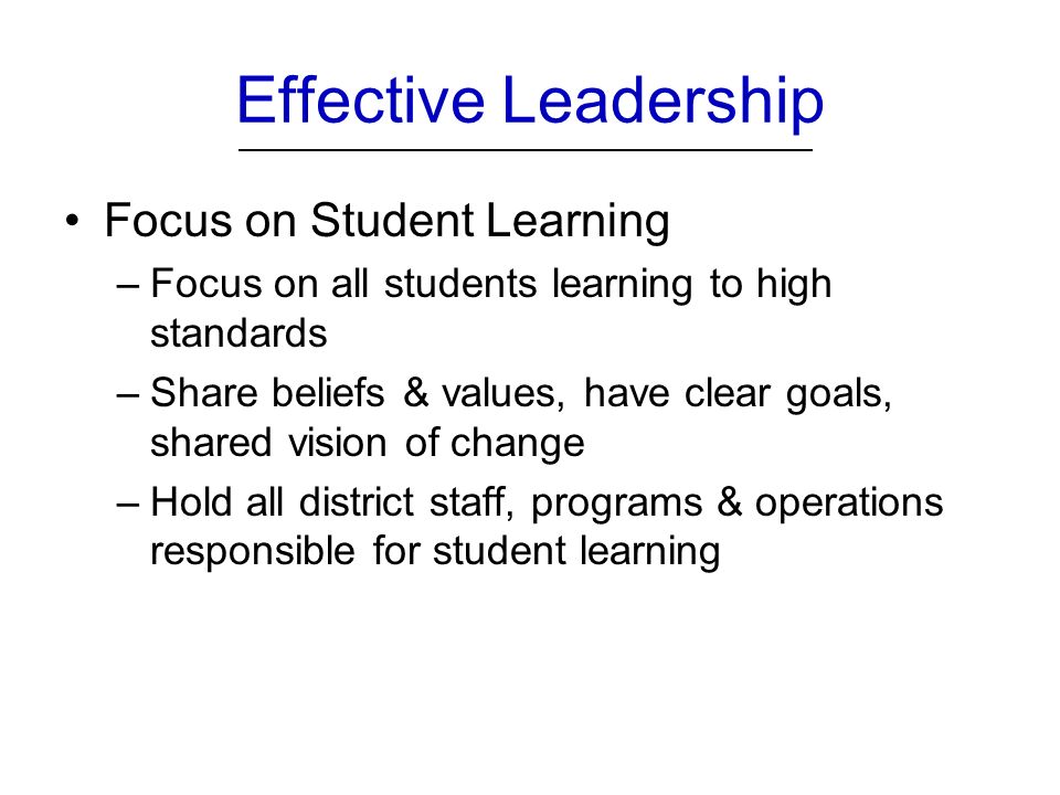 Effective Leadership Focus on Student Learning –Focus on all students learning to high standards –Share beliefs & values, have clear goals, shared vision of change –Hold all district staff, programs & operations responsible for student learning
