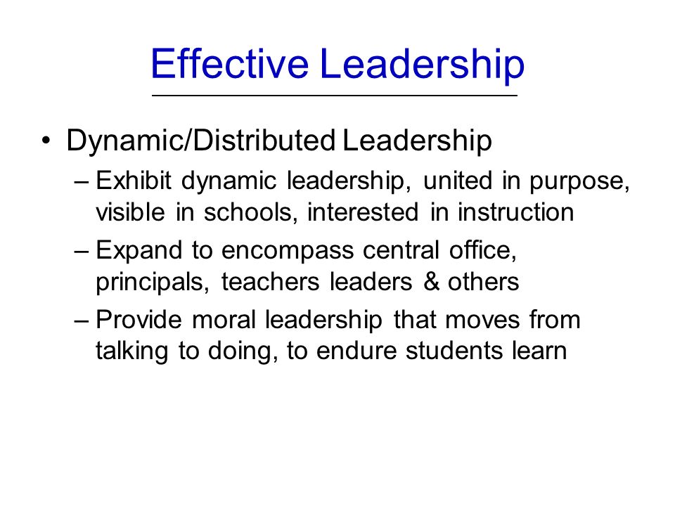 Effective Leadership Dynamic/Distributed Leadership –Exhibit dynamic leadership, united in purpose, visible in schools, interested in instruction –Expand to encompass central office, principals, teachers leaders & others –Provide moral leadership that moves from talking to doing, to endure students learn