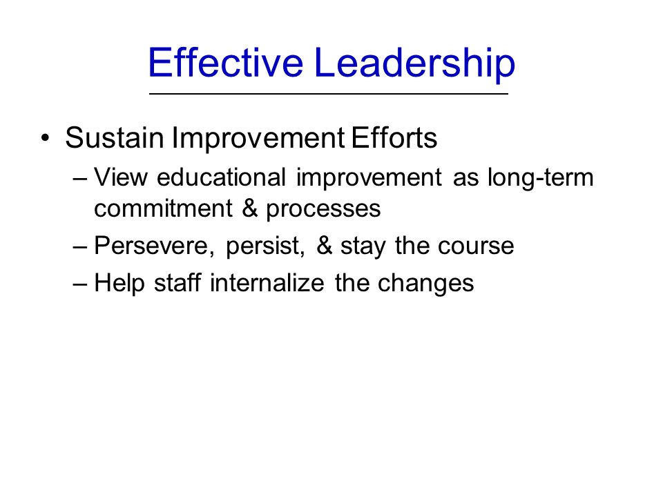 Effective Leadership Sustain Improvement Efforts –View educational improvement as long-term commitment & processes –Persevere, persist, & stay the course –Help staff internalize the changes