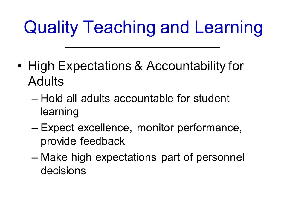 Quality Teaching and Learning High Expectations & Accountability for Adults –Hold all adults accountable for student learning –Expect excellence, monitor performance, provide feedback –Make high expectations part of personnel decisions