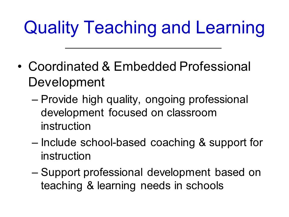Quality Teaching and Learning Coordinated & Embedded Professional Development –Provide high quality, ongoing professional development focused on classroom instruction –Include school-based coaching & support for instruction –Support professional development based on teaching & learning needs in schools