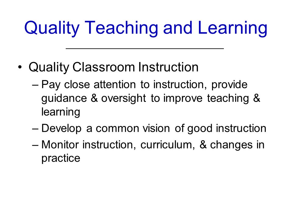Quality Teaching and Learning Quality Classroom Instruction –Pay close attention to instruction, provide guidance & oversight to improve teaching & learning –Develop a common vision of good instruction –Monitor instruction, curriculum, & changes in practice
