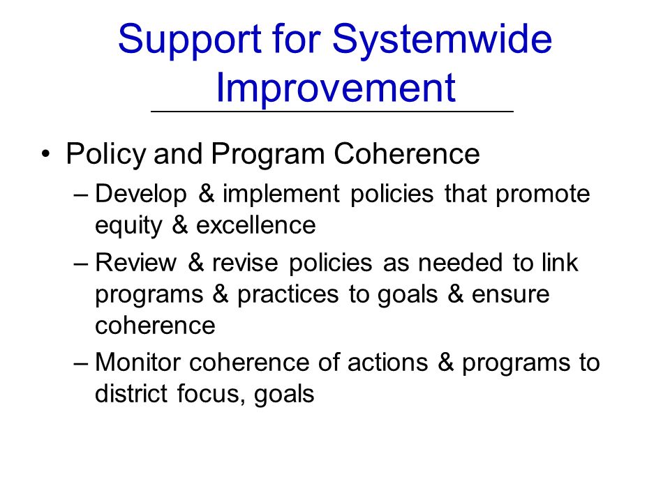 Policy and Program Coherence –Develop & implement policies that promote equity & excellence –Review & revise policies as needed to link programs & practices to goals & ensure coherence –Monitor coherence of actions & programs to district focus, goals Support for Systemwide Improvement