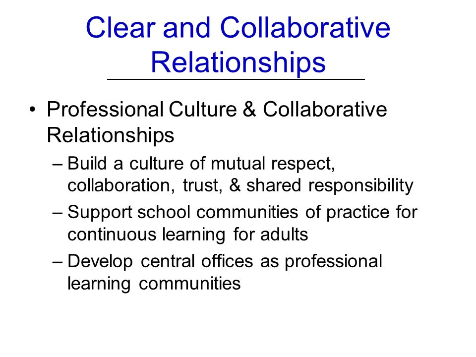 Clear and Collaborative Relationships Professional Culture & Collaborative Relationships –Build a culture of mutual respect, collaboration, trust, & shared responsibility –Support school communities of practice for continuous learning for adults –Develop central offices as professional learning communities