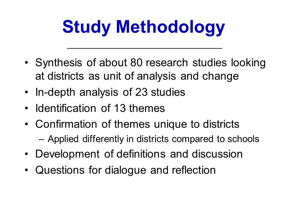 Study Methodology Synthesis of about 80 research studies looking at districts as unit of analysis and change In-depth analysis of 23 studies Identification of 13 themes Confirmation of themes unique to districts –Applied differently in districts compared to schools Development of definitions and discussion Questions for dialogue and reflection