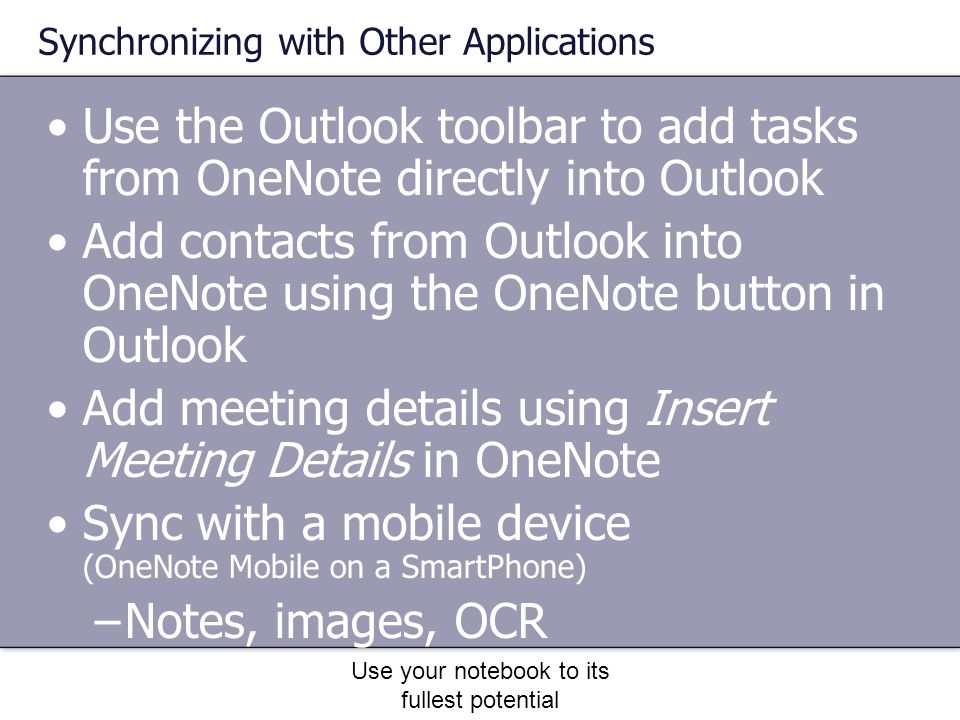 Use your notebook to its fullest potential Synchronizing with Other Applications Use the Outlook toolbar to add tasks from OneNote directly into Outlook Add contacts from Outlook into OneNote using the OneNote button in Outlook Add meeting details using Insert Meeting Details in OneNote Sync with a mobile device (OneNote Mobile on a SmartPhone) –Notes, images, OCR