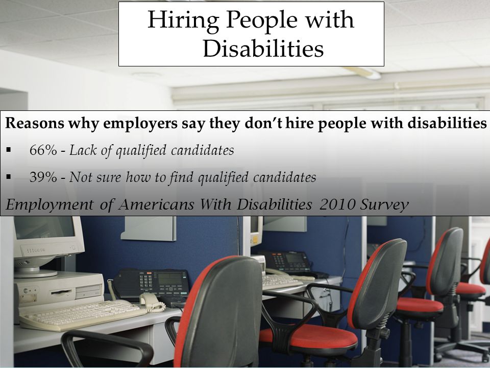 Hiring People with Disabilities Reasons why employers say they dont hire people with disabilities 66% - Lack of qualified candidates 39% - Not sure how to find qualified candidates Employment of Americans With Disabilities 2010 Survey