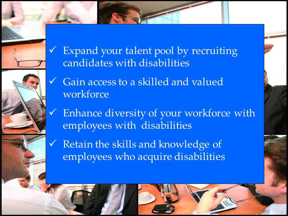 Expand your talent pool by recruiting candidates with disabilities Gain access to a skilled and valued workforce Enhance diversity of your workforce with employees with disabilities Retain the skills and knowledge of employees who acquire disabilities