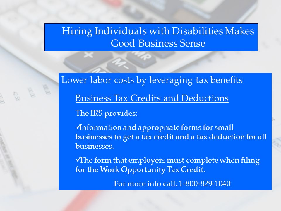 Hiring Individuals with Disabilities Makes Good Business Sense Lower labor costs by leveraging tax benefits Business Tax Credits and Deductions The IRS provides: Information and appropriate forms for small businesses to get a tax credit and a tax deduction for all businesses.