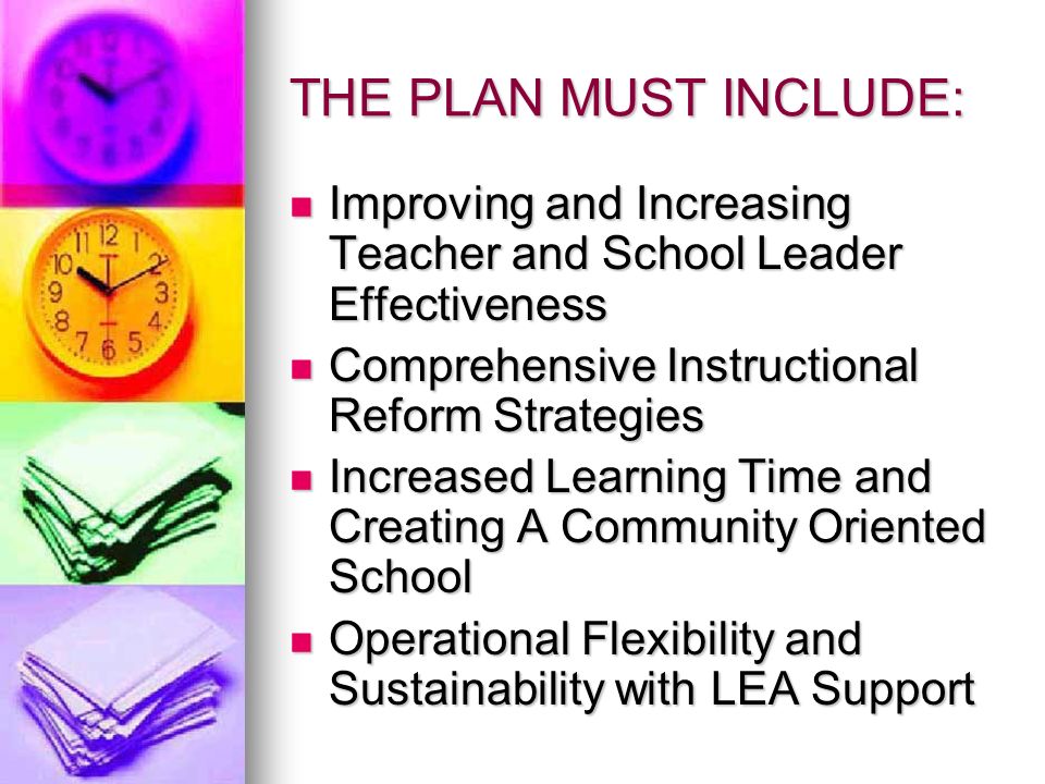 THE PLAN MUST INCLUDE: Improving and Increasing Teacher and School Leader Effectiveness Improving and Increasing Teacher and School Leader Effectiveness Comprehensive Instructional Reform Strategies Comprehensive Instructional Reform Strategies Increased Learning Time and Creating A Community Oriented School Increased Learning Time and Creating A Community Oriented School Operational Flexibility and Sustainability with LEA Support Operational Flexibility and Sustainability with LEA Support