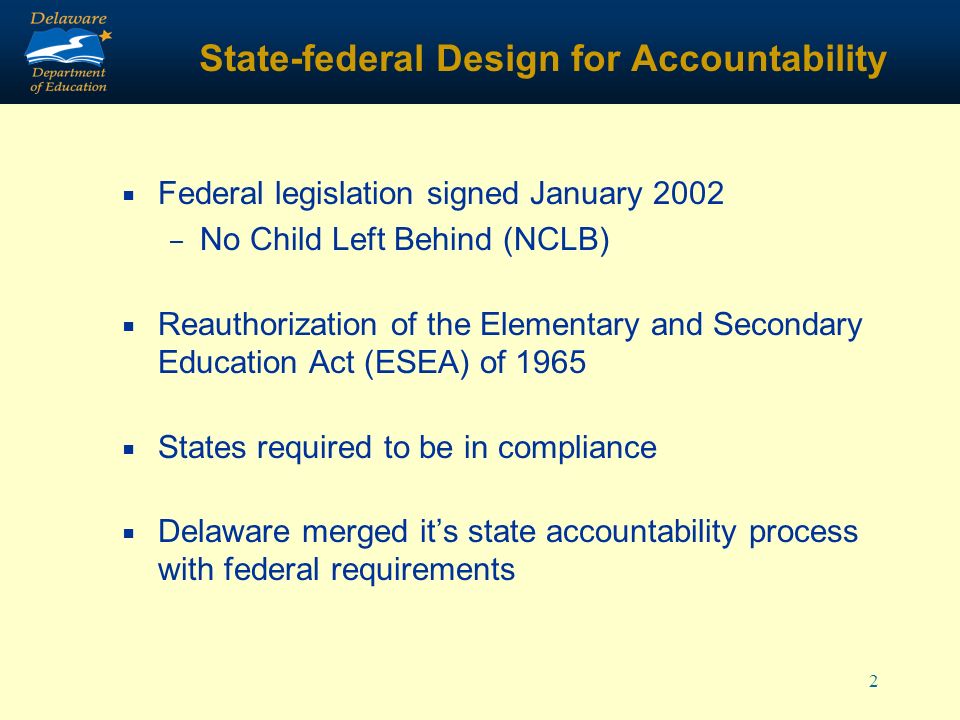 2 State-federal Design for Accountability Federal legislation signed January 2002 – No Child Left Behind (NCLB) Reauthorization of the Elementary and Secondary Education Act (ESEA) of 1965 States required to be in compliance Delaware merged its state accountability process with federal requirements