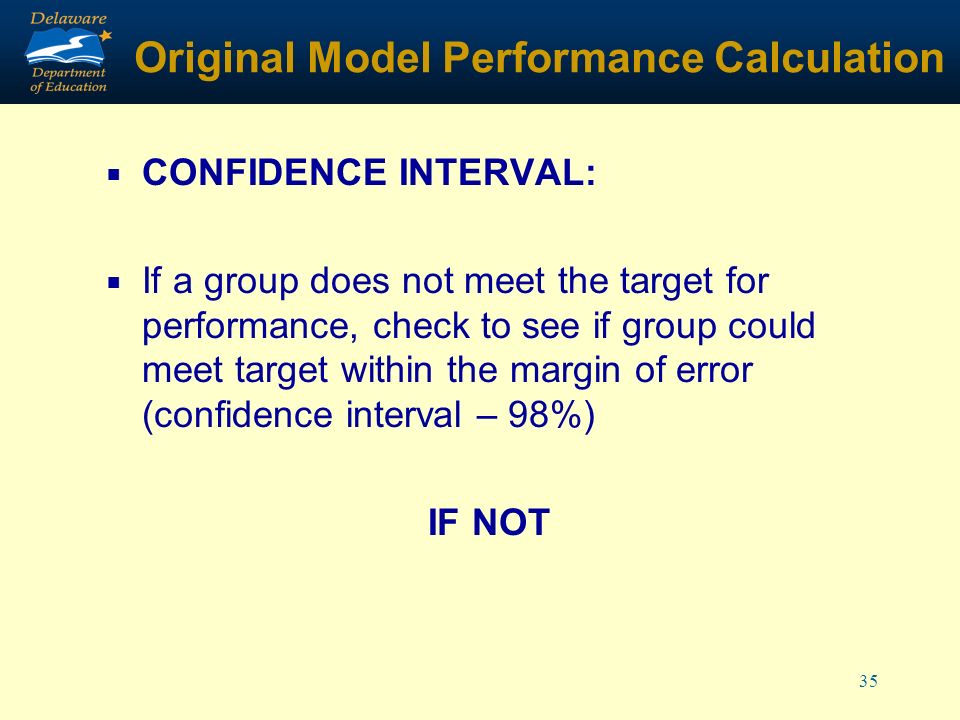35 Original Model Performance Calculation CONFIDENCE INTERVAL: If a group does not meet the target for performance, check to see if group could meet target within the margin of error (confidence interval – 98%) IF NOT