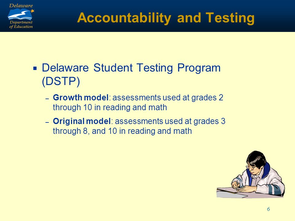 6 Accountability and Testing Delaware Student Testing Program (DSTP) – Growth model: assessments used at grades 2 through 10 in reading and math – Original model: assessments used at grades 3 through 8, and 10 in reading and math