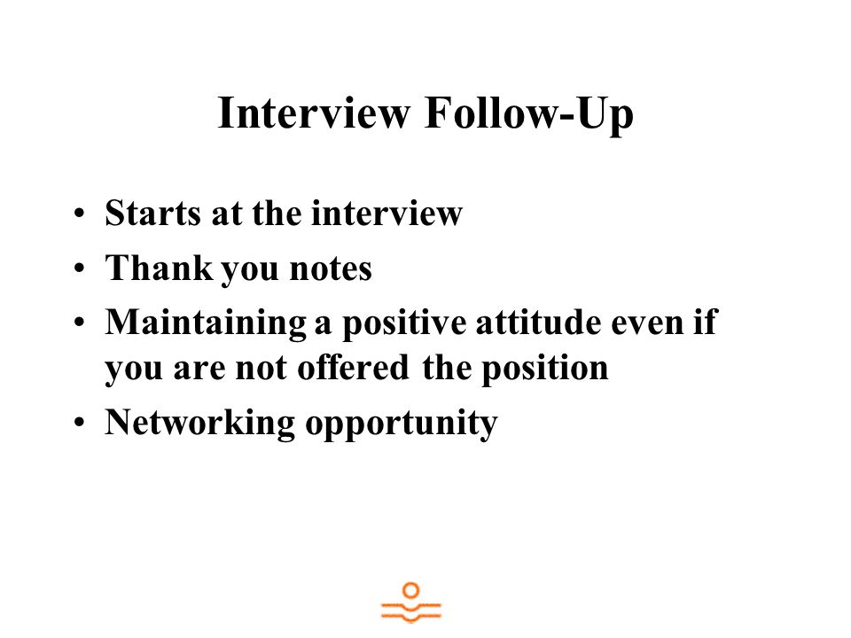 Interview Follow-Up Starts at the interview Thank you notes Maintaining a positive attitude even if you are not offered the position Networking opportunity